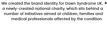 We created the brand identity for Down Syndrome UK, a newly-created national charity, which sits behind a number of i   