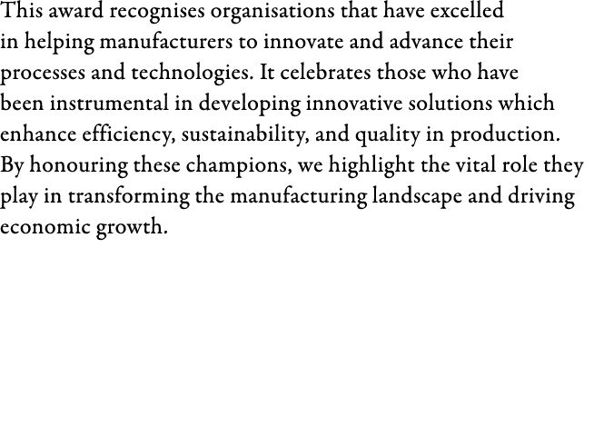This award recognises organisations that have excelled in helping manufacturers to innovate and advance their process...
