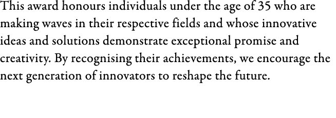 This award honours individuals under the age of 35 who are making waves in their respective fields and whose innovati...