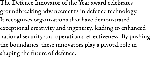 The Defence Innovator of the Year award celebrates groundbreaking advancements in defence technology. It recognises o...