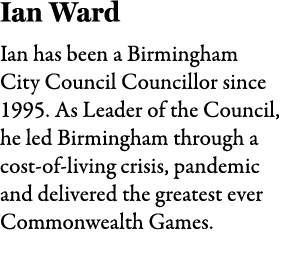 Ian Ward Ian has been a Birmingham City Council Councillor since 1995. As Leader of the Council, he led Birmingham th...