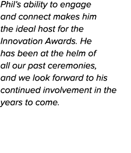 Phil’s ability to engage and connect makes him the ideal host for the Innovation Awards. He has been at the helm of a...